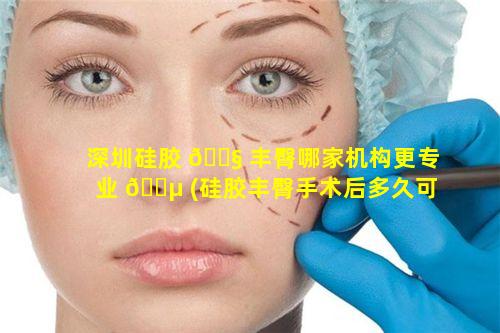 深圳硅胶 🐧 丰臀哪家机构更专业 🌵 (硅胶丰臀手术后多久可以侧睡)